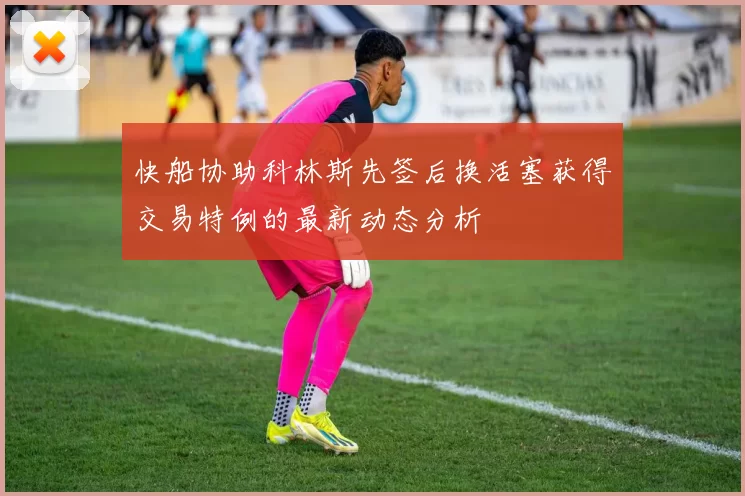 快船协助科林斯先签后换活塞获得交易特例的最新动态分析