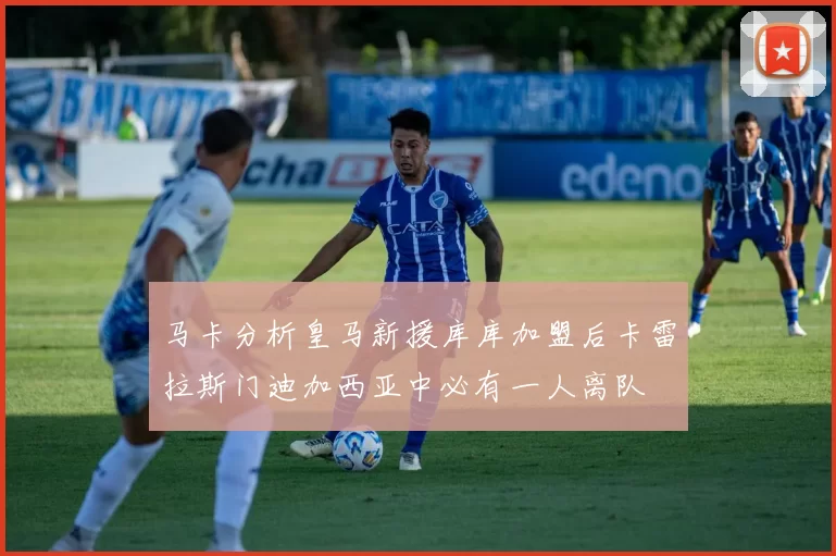 马卡分析皇马新援库库加盟后卡雷拉斯门迪加西亚中必有一人离队